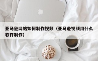 石河子亚马逊网站如何制作视频（亚马逊视频用什么软件制作）