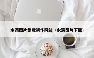 石河子水滴图片免费制作网站（水滴图片下载）
